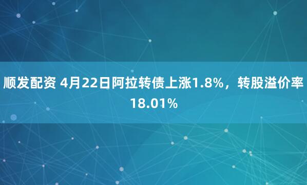 顺发配资 4月22日阿拉转债上涨1.8%，转股溢价率18.01%
