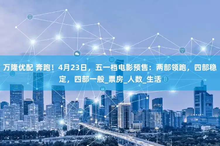 万隆优配 奔跑！4月23日，五一档电影预售：两部领跑，四部稳定，四部一般_票房_人数_生活