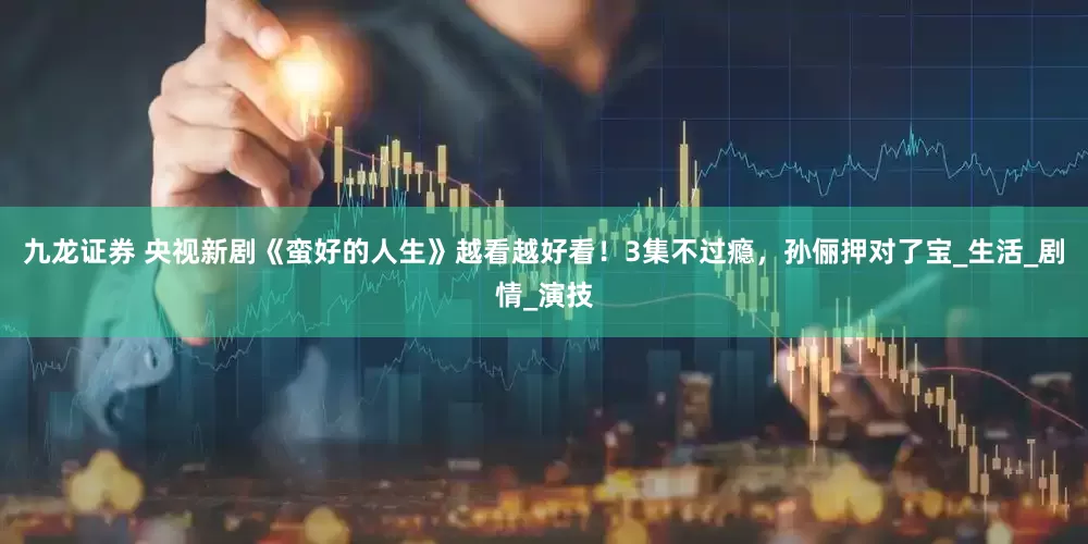 九龙证券 央视新剧《蛮好的人生》越看越好看！3集不过瘾，孙俪押对了宝_生活_剧情_演技