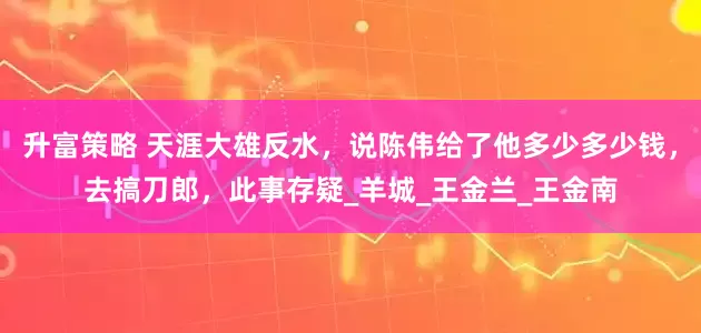 升富策略 天涯大雄反水，说陈伟给了他多少多少钱，去搞刀郎，此事存疑_羊城_王金兰_王金南