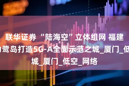 联华证券 “陆海空”立体组网 福建移动助力鹭岛打造5G-A全面示范之城_厦门_低空_网络
