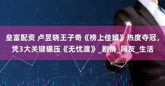 垒富配资 卢昱晓王子奇《榜上佳婿》热度夺冠，凭3大关键辗压《无忧渡》_剧情_网友_生活