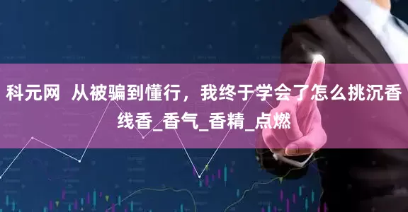 科元网  从被骗到懂行，我终于学会了怎么挑沉香线香_香气_香精_点燃