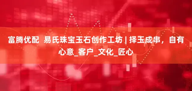 富腾优配  易氏珠宝玉石创作工坊 | 择玉成串，自有心意_客户_文化_匠心