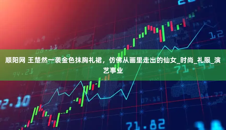 顺阳网 王楚然一袭金色抹胸礼裙，仿佛从画里走出的仙女_时尚_礼服_演艺事业
