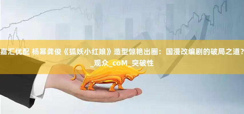 嘉汇优配 杨幂龚俊《狐妖小红娘》造型惊艳出圈：国漫改编剧的破局之道？_观众_coM_突破性