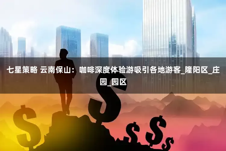 七星策略 云南保山：咖啡深度体验游吸引各地游客_隆阳区_庄园_园区