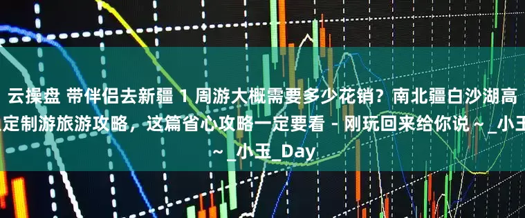 云操盘 带伴侣去新疆 1 周游大概需要多少花销？南北疆白沙湖高端私人定制游旅游攻略，这篇省心攻略一定要看 - 刚玩回来给你说～_小玉_Day