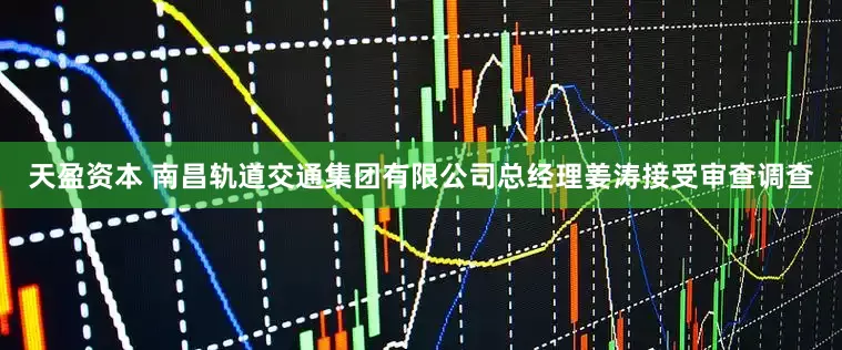 天盈资本 南昌轨道交通集团有限公司总经理姜涛接受审查调查
