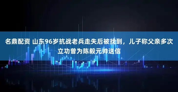 名鼎配资 山东96岁抗战老兵走失后被找到，儿子称父亲多次立功曾为陈毅元帅送信