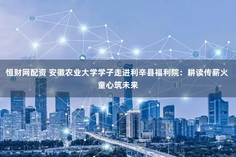 恒财网配资 安徽农业大学学子走进利辛县福利院：耕读传薪火 童心筑未来