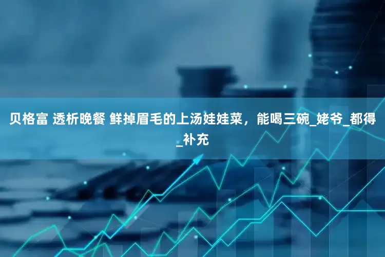 贝格富 透析晚餐 鲜掉眉毛的上汤娃娃菜，能喝三碗_姥爷_都得_补充