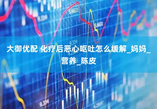 大御优配 化疗后恶心呕吐怎么缓解_妈妈_营养_陈皮