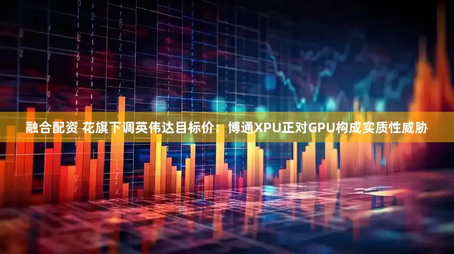 融合配资 花旗下调英伟达目标价：博通XPU正对GPU构成实质性威胁