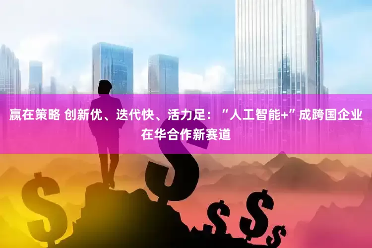 赢在策略 创新优、迭代快、活力足：“人工智能+”成跨国企业在华合作新赛道