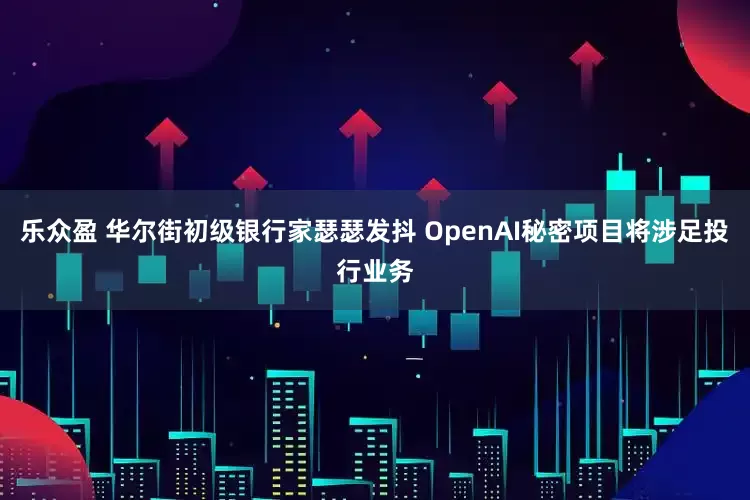 乐众盈 华尔街初级银行家瑟瑟发抖 OpenAI秘密项目将涉足投行业务