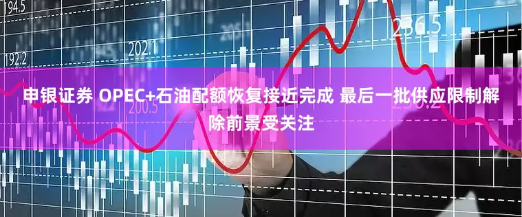 申银证券 OPEC+石油配额恢复接近完成 最后一批供应限制解除前景受关注