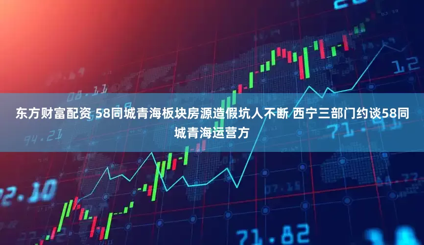 东方财富配资 58同城青海板块房源造假坑人不断 西宁三部门约谈58同城青海运营方